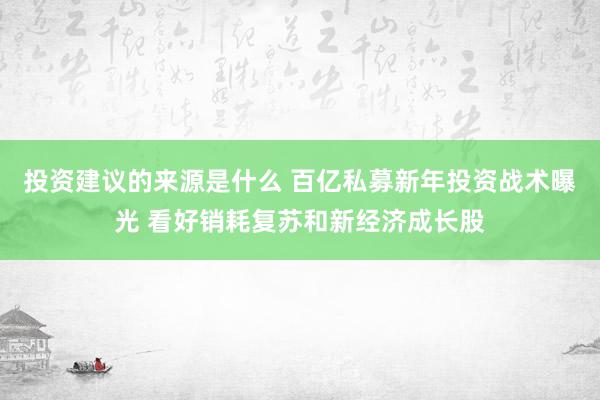 投资建议的来源是什么 百亿私募新年投资战术曝光 看好销耗复苏和新经济成长股