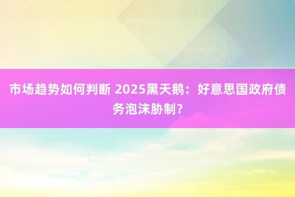 市场趋势如何判断 2025黑天鹅：好意思国政府债务泡沫胁制？