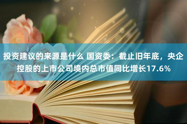 投资建议的来源是什么 国资委：截止旧年底，央企控股的上市公司境内总市值同比增长17.6%