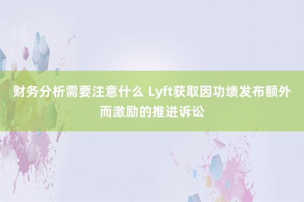 财务分析需要注意什么 Lyft获取因功绩发布额外而激励的推进诉讼