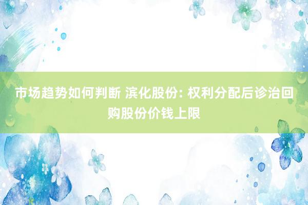 市场趋势如何判断 滨化股份: 权利分配后诊治回购股份价钱上限