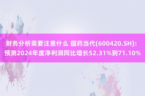 财务分析需要注意什么 国药当代(600420.SH): 预测2024年度净利润同比增长52.31%到71.10%