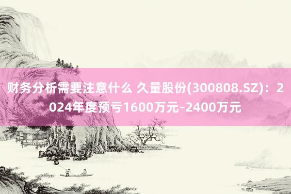 财务分析需要注意什么 久量股份(300808.SZ)：2024年度预亏1600万元–2400万元