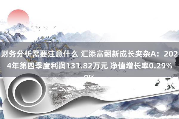 财务分析需要注意什么 汇添富翻新成长夹杂A：2024年第四季度利润131.82万元 净值增长率0.29%