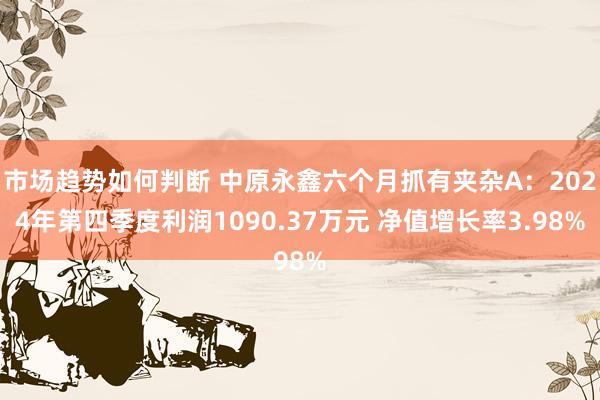 市场趋势如何判断 中原永鑫六个月抓有夹杂A：2024年第四季度利润1090.37万元 净值增长率3.98%