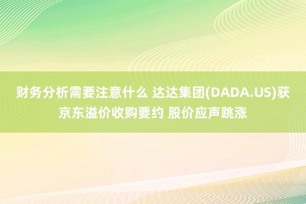 财务分析需要注意什么 达达集团(DADA.US)获京东溢价收购要约 股价应声跳涨