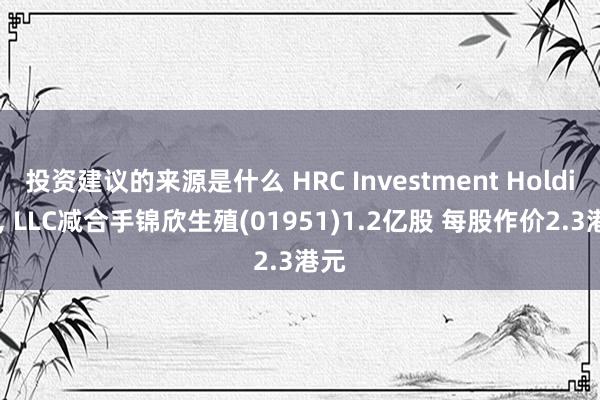 投资建议的来源是什么 HRC Investment Holding, LLC减合手锦欣生殖(01951)1.2亿股 每股作价2.3港元