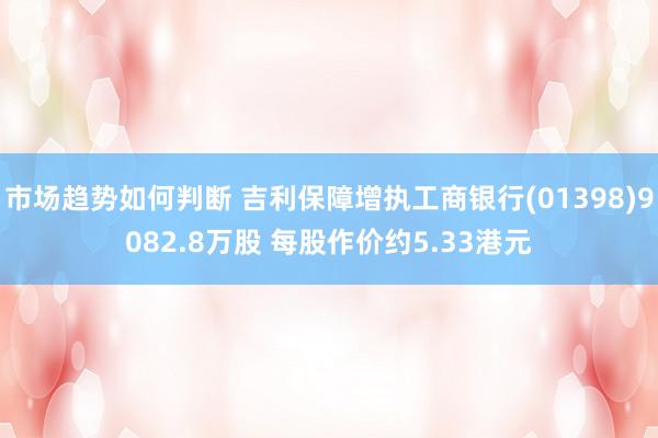 市场趋势如何判断 吉利保障增执工商银行(01398)9082.8万股 每股作价约5.33港元